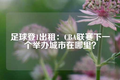 足球登1出租：CBA联赛下一个举办城市在哪里？-第1张图片-皇冠信用盘出租