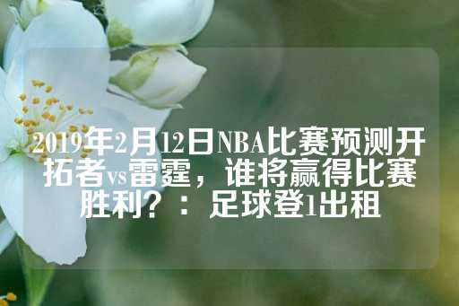 2019年2月12日NBA比赛预测开拓者vs雷霆，谁将赢得比赛胜利？：足球登1出租-第1张图片-皇冠信用盘出租