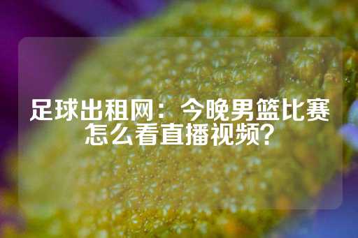 足球出租网：今晚男篮比赛怎么看直播视频？-第1张图片-皇冠信用盘出租