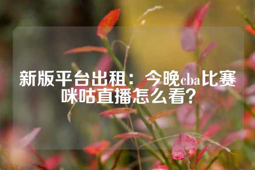 新版平台出租：今晚cba比赛咪咕直播怎么看？