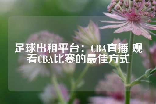 足球出租平台：CBA直播 观看CBA比赛的最佳方式-第1张图片-皇冠信用盘出租