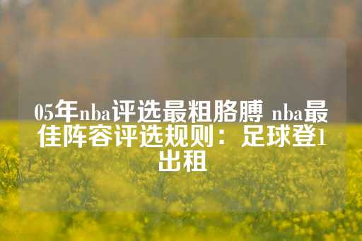 05年nba评选最粗胳膊 nba最佳阵容评选规则：足球登1出租-第1张图片-皇冠信用盘出租