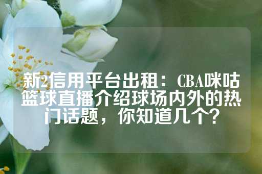 新2信用平台出租：CBA咪咕篮球直播介绍球场内外的热门话题，你知道几个？