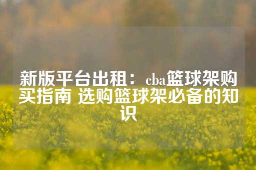 新版平台出租：cba篮球架购买指南 选购篮球架必备的知识