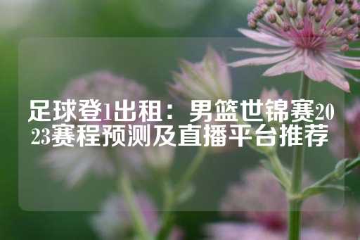 足球登1出租：男篮世锦赛2023赛程预测及直播平台推荐-第1张图片-皇冠信用盘出租