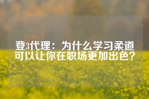 登3代理：为什么学习柔道可以让你在职场更加出色？