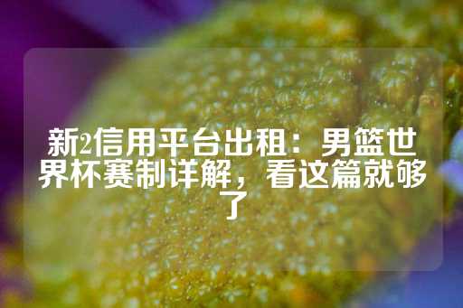 新2信用平台出租：男篮世界杯赛制详解，看这篇就够了