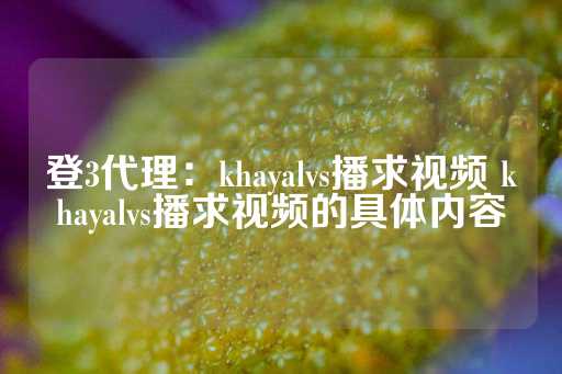 登3代理：khayalvs播求视频 khayalvs播求视频的具体内容