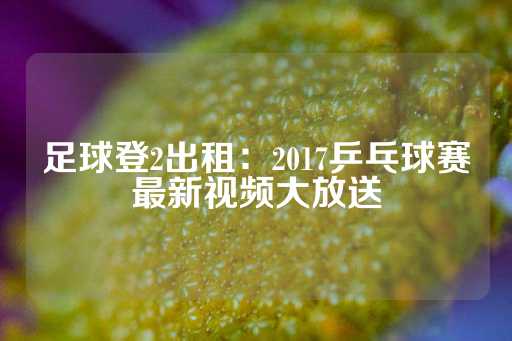 足球登2出租：2017乒乓球赛最新视频大放送-第1张图片-皇冠信用盘出租