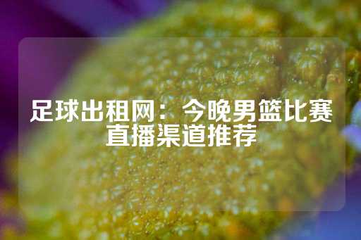 足球出租网：今晚男篮比赛直播渠道推荐