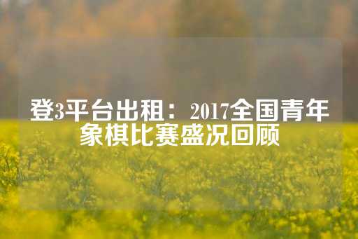 登3平台出租：2017全国青年象棋比赛盛况回顾-第1张图片-皇冠信用盘出租