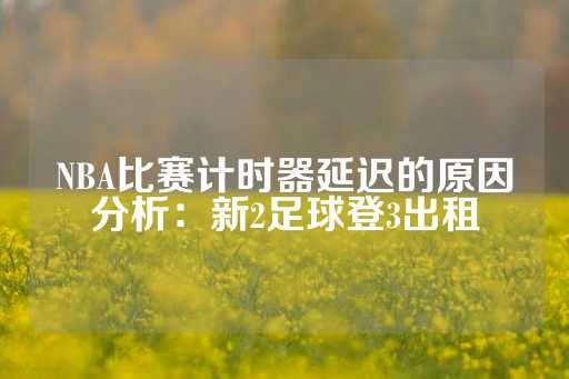 NBA比赛计时器延迟的原因分析：新2足球登3出租-第1张图片-皇冠信用盘出租