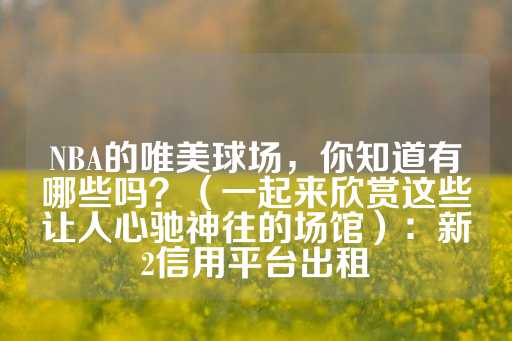 NBA的唯美球场，你知道有哪些吗？（一起来欣赏这些让人心驰神往的场馆）：新2信用平台出租