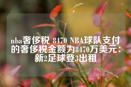 nba奢侈税 8470 NBA球队支付的奢侈税金额为8470万美元：新2足球登3出租-第1张图片-皇冠信用盘出租