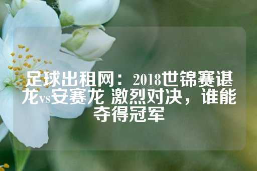 足球出租网：2018世锦赛谌龙vs安赛龙 激烈对决，谁能夺得冠军-第1张图片-皇冠信用盘出租