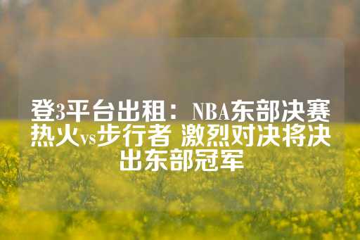 登3平台出租：NBA东部决赛热火vs步行者 激烈对决将决出东部冠军