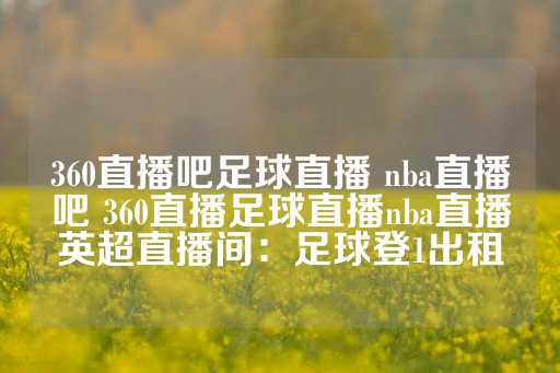 360直播吧足球直播 nba直播吧 360直播足球直播nba直播英超直播间：足球登1出租-第1张图片-皇冠信用盘出租