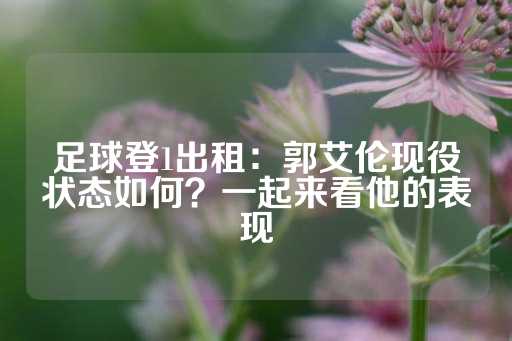 足球登1出租：郭艾伦现役状态如何？一起来看他的表现-第1张图片-皇冠信用盘出租