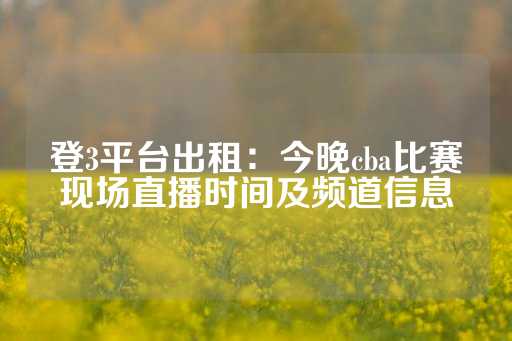 登3平台出租：今晚cba比赛现场直播时间及频道信息-第1张图片-皇冠信用盘出租