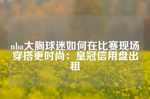 nba大胸球迷如何在比赛现场穿搭更时尚：皇冠信用盘出租-第1张图片-皇冠信用盘出租