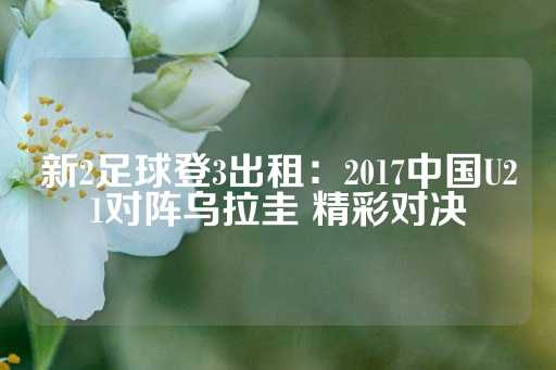 新2足球登3出租：2017中国U21对阵乌拉圭 精彩对决-第1张图片-皇冠信用盘出租