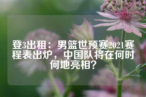 登3出租：男篮世预赛2021赛程表出炉，中国队将在何时何地亮相？