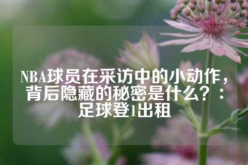 NBA球员在采访中的小动作，背后隐藏的秘密是什么？：足球登1出租-第1张图片-皇冠信用盘出租