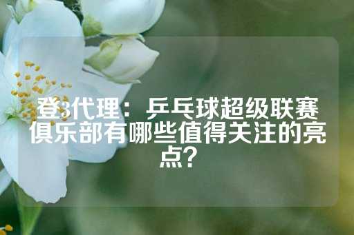 登3代理：乒乓球超级联赛俱乐部有哪些值得关注的亮点？