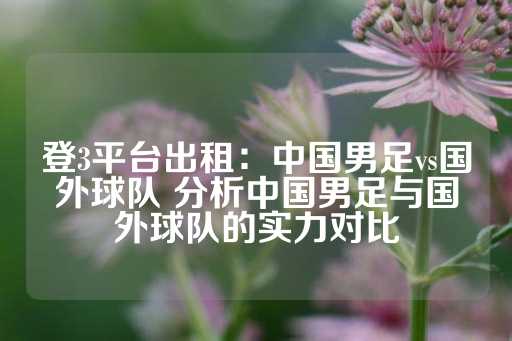 登3平台出租：中国男足vs国外球队 分析中国男足与国外球队的实力对比