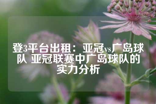 登3平台出租：亚冠vs广岛球队 亚冠联赛中广岛球队的实力分析-第1张图片-皇冠信用盘出租