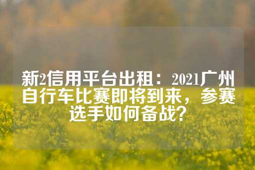 新2信用平台出租：2021广州自行车比赛即将到来，参赛选手如何备战？