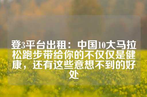 登3平台出租：中国10大马拉松跑步带给你的不仅仅是健康，还有这些意想不到的好处