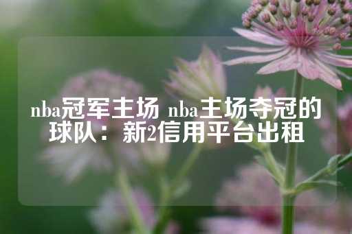 nba冠军主场 nba主场夺冠的球队：新2信用平台出租-第1张图片-皇冠信用盘出租