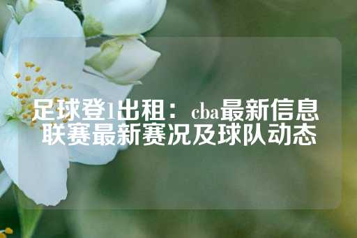 足球登1出租：cba最新信息 联赛最新赛况及球队动态-第1张图片-皇冠信用盘出租