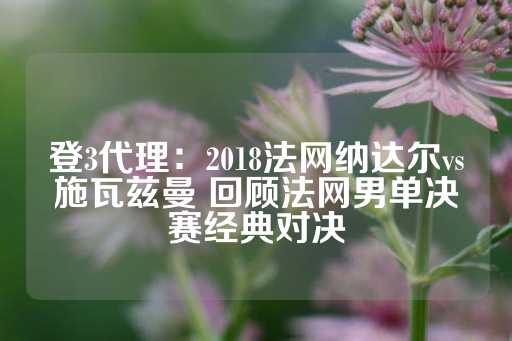 登3代理：2018法网纳达尔vs施瓦兹曼 回顾法网男单决赛经典对决