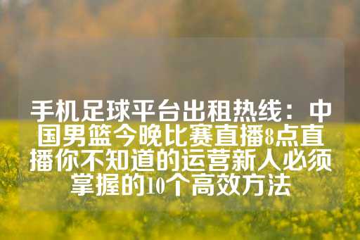 手机足球平台出租热线：中国男篮今晚比赛直播8点直播你不知道的运营新人必须掌握的10个高效方法