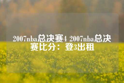 2007nba总决赛4 2007nba总决赛比分：登3出租