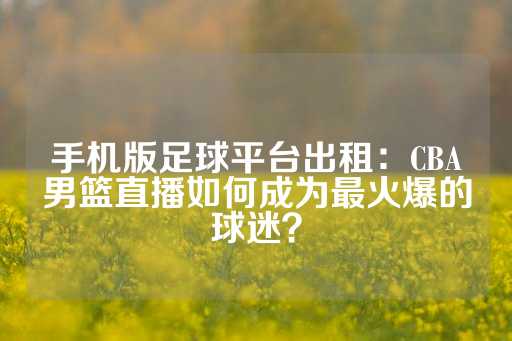 手机版足球平台出租：CBA男篮直播如何成为最火爆的球迷？-第1张图片-皇冠信用盘出租