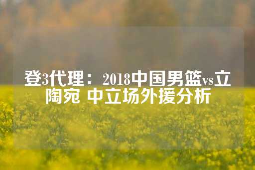 登3代理：2018中国男篮vs立陶宛 中立场外援分析