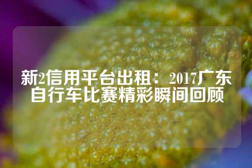 新2信用平台出租：2017广东自行车比赛精彩瞬间回顾