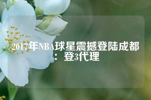 2017年NBA球星震撼登陆成都：登3代理-第1张图片-皇冠信用盘出租