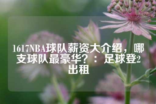 1617NBA球队薪资大介绍，哪支球队最豪华？：足球登2出租-第1张图片-皇冠信用盘出租