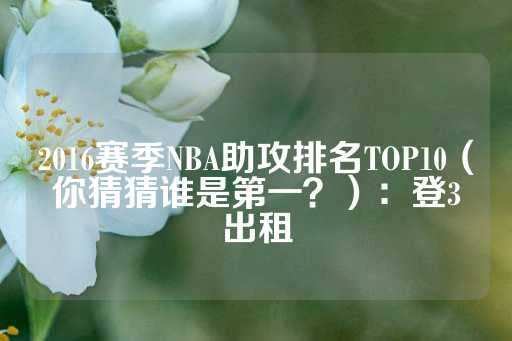 2016赛季NBA助攻排名TOP10（你猜猜谁是第一？）：登3出租