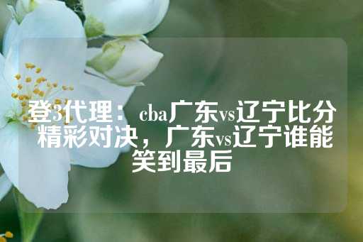 登3代理：cba广东vs辽宁比分 精彩对决，广东vs辽宁谁能笑到最后-第1张图片-皇冠信用盘出租