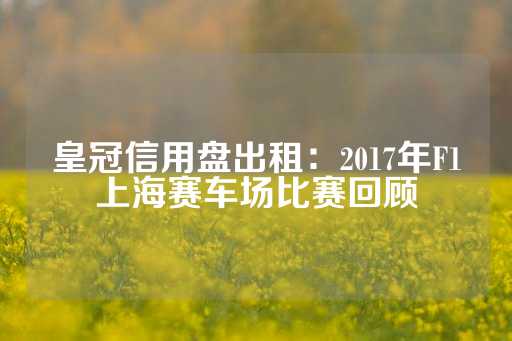 皇冠信用盘出租：2017年F1上海赛车场比赛回顾-第1张图片-皇冠信用盘出租