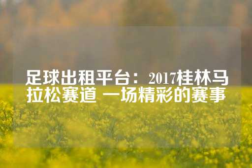 足球出租平台：2017桂林马拉松赛道 一场精彩的赛事-第1张图片-皇冠信用盘出租