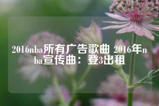 2016nba所有广告歌曲 2016年nba宣传曲：登3出租-第1张图片-皇冠信用盘出租