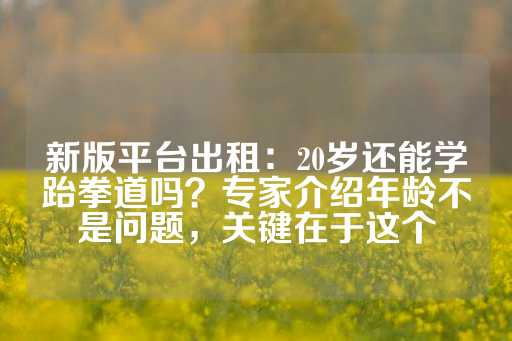 新版平台出租：20岁还能学跆拳道吗？专家介绍年龄不是问题，关键在于这个-第1张图片-皇冠信用盘出租