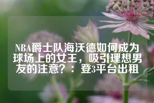 NBA爵士队海沃德如何成为球场上的女王，吸引理想男友的注意？：登3平台出租-第1张图片-皇冠信用盘出租