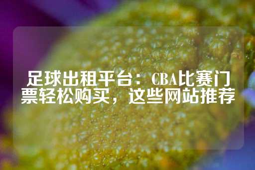 足球出租平台：CBA比赛门票轻松购买，这些网站推荐-第1张图片-皇冠信用盘出租